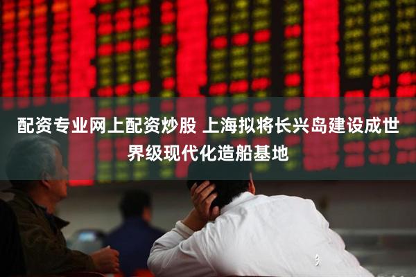 配资专业网上配资炒股 上海拟将长兴岛建设成世界级现代化造船基地