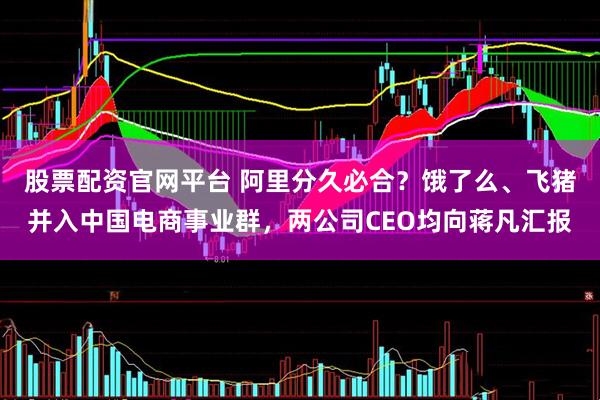 股票配资官网平台 阿里分久必合？饿了么、飞猪并入中国电商事业群，两公司CEO均向蒋凡汇报