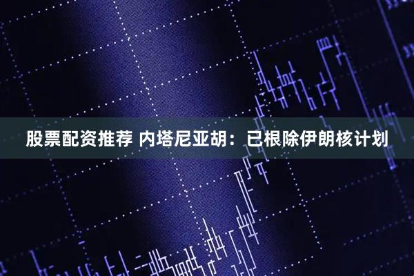 股票配资推荐 内塔尼亚胡：已根除伊朗核计划