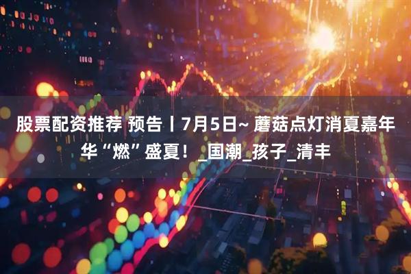 股票配资推荐 预告丨7月5日~ 蘑菇点灯消夏嘉年华“燃”盛夏！_国潮_孩子_清丰