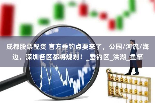 成都股票配资 官方垂钓点要来了，公园/河流/海边，深圳各区都将规划！_垂钓区_洪湖_鱼竿