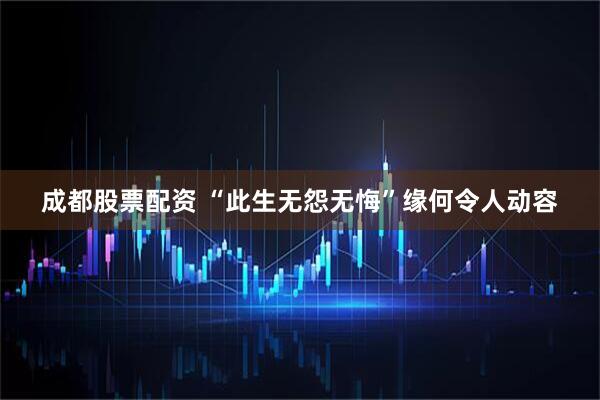 成都股票配资 “此生无怨无悔”缘何令人动容