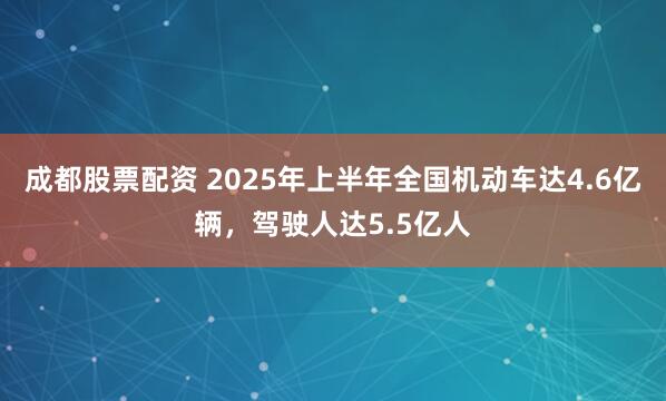 成都股票配资 2025年上半年全国机动车达4.6亿辆，驾驶人达5.5亿人