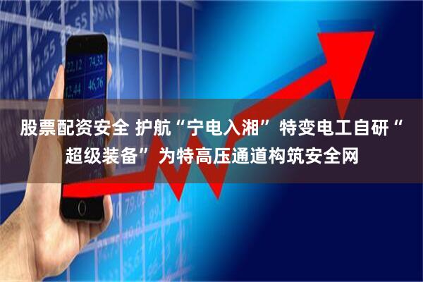 股票配资安全 护航“宁电入湘” 特变电工自研“超级装备” 为特高压通道构筑安全网