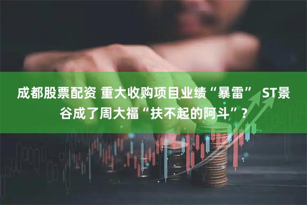 成都股票配资 重大收购项目业绩“暴雷”  ST景谷成了周大福“扶不起的阿斗”？