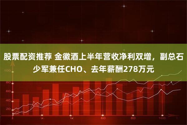 股票配资推荐 金徽酒上半年营收净利双增，副总石少军兼任CHO、去年薪酬278万元