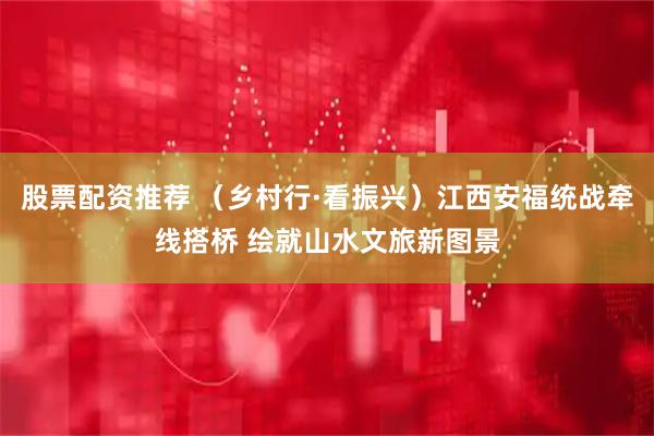 股票配资推荐 （乡村行·看振兴）江西安福统战牵线搭桥 绘就山水文旅新图景