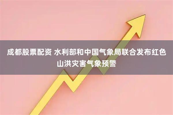 成都股票配资 水利部和中国气象局联合发布红色山洪灾害气象预警