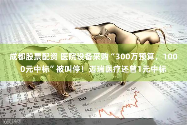 成都股票配资 医院设备采购“300万预算，1000元中标”被叫停！迈瑞医疗还曾1元中标
