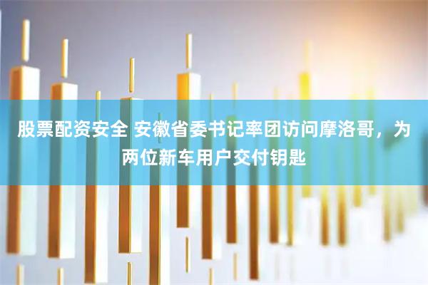 股票配资安全 安徽省委书记率团访问摩洛哥，为两位新车用户交付钥匙