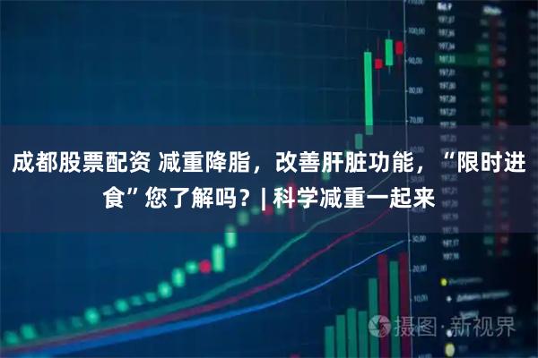 成都股票配资 减重降脂，改善肝脏功能，“限时进食”您了解吗？| 科学减重一起来