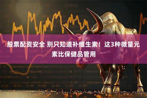 股票配资安全 别只知道补维生素！这3种微量元素比保健品管用