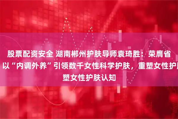 股票配资安全 湖南郴州护肤导师袁琦胜：荣膺省十佳，以“内调外养”引领数千女性科学护肤，重塑女性护肤认知