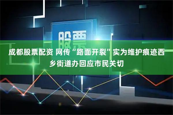 成都股票配资 网传“路面开裂”实为维护痕迹西乡街道办回应市民关切