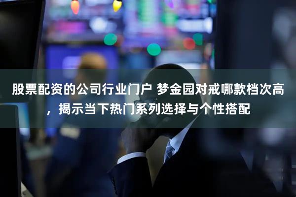 股票配资的公司行业门户 梦金园对戒哪款档次高，揭示当下热门系列选择与个性搭配