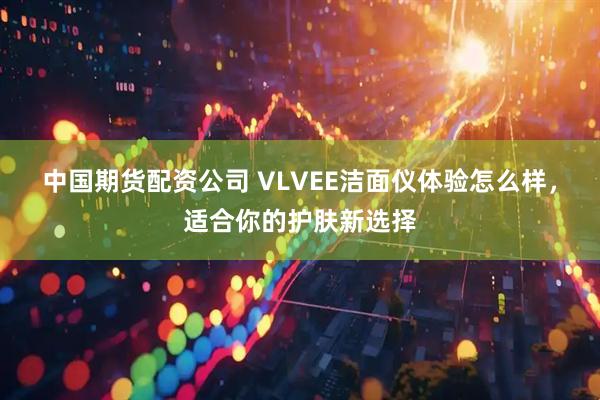 中国期货配资公司 VLVEE洁面仪体验怎么样，适合你的护肤新选择