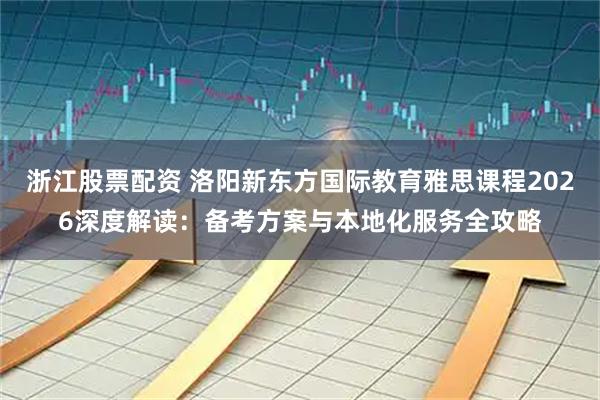 浙江股票配资 洛阳新东方国际教育雅思课程2026深度解读：备考方案与本地化服务全攻略