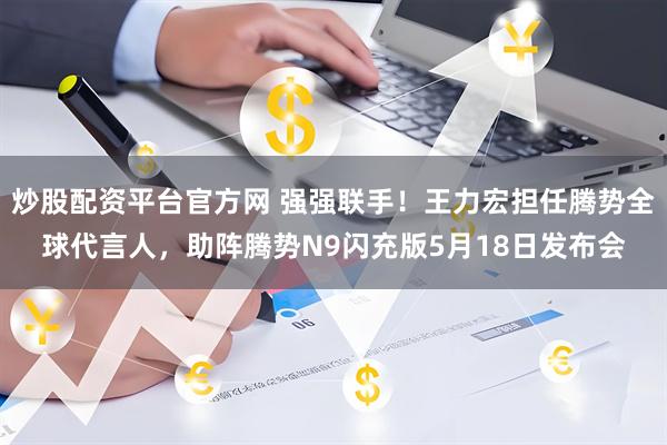 炒股配资平台官方网 强强联手！王力宏担任腾势全球代言人，助阵腾势N9闪充版5月18日发布会