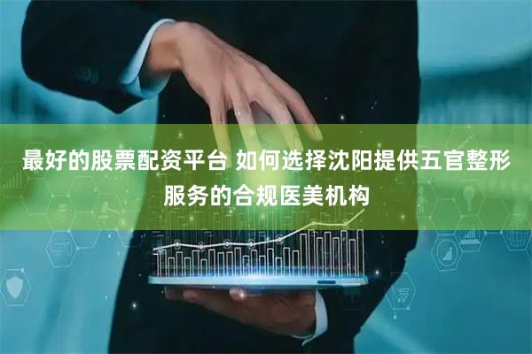 最好的股票配资平台 如何选择沈阳提供五官整形服务的合规医美机构