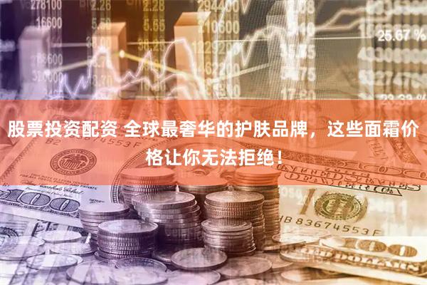 股票投资配资 全球最奢华的护肤品牌，这些面霜价格让你无法拒绝！