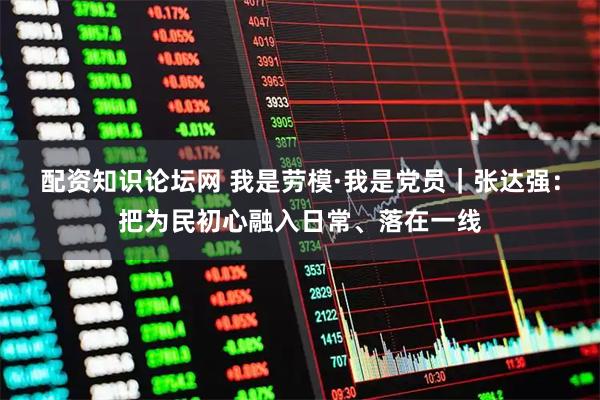 配资知识论坛网 我是劳模·我是党员｜张达强：把为民初心融入日常、落在一线