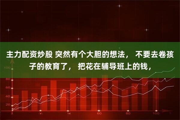 主力配资炒股 突然有个大胆的想法， 不要去卷孩子的教育了， 把花在辅导班上的钱，