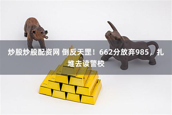 炒股炒股配资网 倒反天罡！662分放弃985，扎堆去读警校
